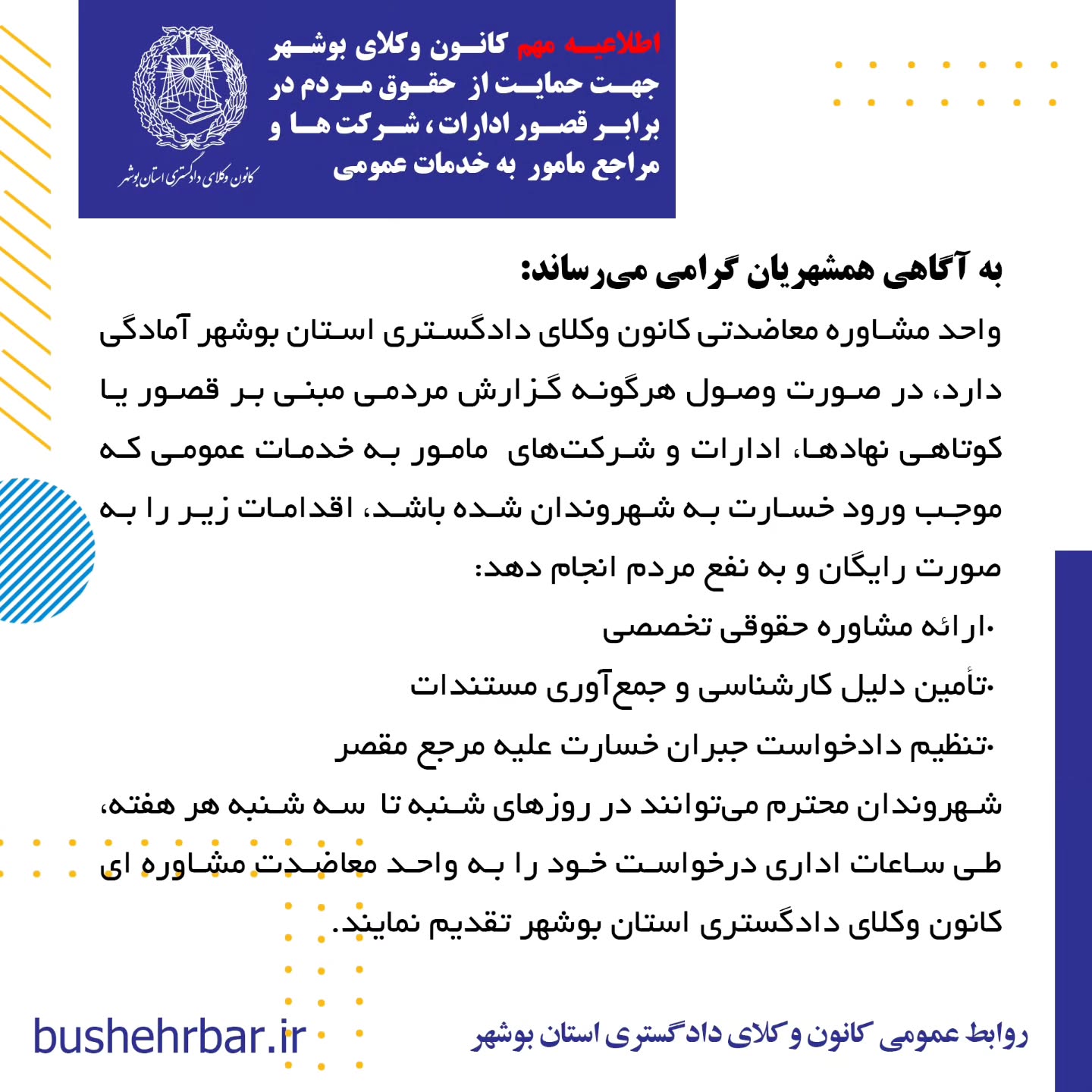  « اطلاعیه مهم کانون وکلای بوشهر جهت حمایت از حقوق مردم در برابر قصور ادارات ، شرکت ها و مراجع مامور به خدمات عمومی»به آگاهی همشهریان گرامی می‌رساند: واحد مشاوره معاضدتی کانون وکلای دادگستری استان بوشهر آمادگی دارد، در صورت وصول هرگونه گزارش مردمی مبنی بر قصور یا کوتاهی نهادها، ادارات و شرکت‌های مامور به خدمات عمومی که موجب ورود خسارت به شهروندان شده باشد، اقدامات زیر را به صورت رایگان و به نفع مردم انجام دهد: •ارائه مشاوره حقوقی تخصصی •تأمین دلیل کارشناسی و جمع‌آوری مستندات •تنظیم دادخواست جبران خسارت علیه مرجع مقصر نهادها، ادارات و شرکت‌های مشمول این طرح عبارتند از: •شرکت توزیع نیروی برق بابت نوسانات و قطع برق •شرکت گاز استان بوشهر بابت قصور در وظایف گاز رسانی، عدم نظارت و قطع آن .شرکت آب و فاضلاب بابت آب آلوده، قطع آب •شرکت مخابرات و اپراتورهای تلفن همراه بابت نقص در وظایف •شهرداری‌ها و مراجع مرتبط با آن ،بابت تمام خدمات شهری، معابر، پارک ها، روشنایی ، مجوزهای خلاف ضوابط و عدم نظارت •سازمان حمل‌ونقل عمومی (اتوبوسرانی )، بابت عدم تدارک ایستگاههای متناسب ، تاخیر در سرویس دهی ،عدم تکمیل ناوگان. و بکارگیری ناوگان فرسوده و غیر استاندارد جهت همشهریان، .شرکت‌های هواپیمایی و اداره کل فرودگاه‌ها بابت تاخیر و لغو پروازها و‌خسارات مادی و‌معنوی مسافر •سازمان آتش‌نشانی بابت عدم حضور به موقع، عدم استفاده ار تجهیزات متناسب یا نیروهای آموزش دیده •سازمان اورژانس به دلیل تاخیر و‌نقص وسایل و قصور در انجام وظایف •پلیس راهنمایی و رانندگی به دلیل عدم نطارت، ثبت گزارش های غیر موجه، . اداره کل راهدای، بابت عدم نصب علایم هشدار دهنده و عدم نظارت در ایمنی راهها •شرکت پست جمهوری اسلامی ایران بابت مفقودی و نرسانیدن محموله و یا باز کردن محمولات قبل از تحویل به گیرنده •سازمان ملی هواشناسی بابت اعلام های غیر متناسب با وضعیت های واقعی که موجب خسارت خصوصا به دریانوردان گردد. •شبکه بهداشت و درمان بابت عدم نظارت بر توزیع داروهای اساسی، عدم رسیدگی به تهدیدات علیه بهداشت عمومی زمان و محل مراجعه حضوری: شهروندان محترم می‌توانند در روزهای شنبه تا سه شنبه هر هفته،طی ساعات اداری درخواست خود را به واحد معاضدت مشاوره‌ای کانون وکلای دادگستری استان بوشهر تقدیم نمایند. روابط عمومی کانون وکلای دادگستری استان بوشهر