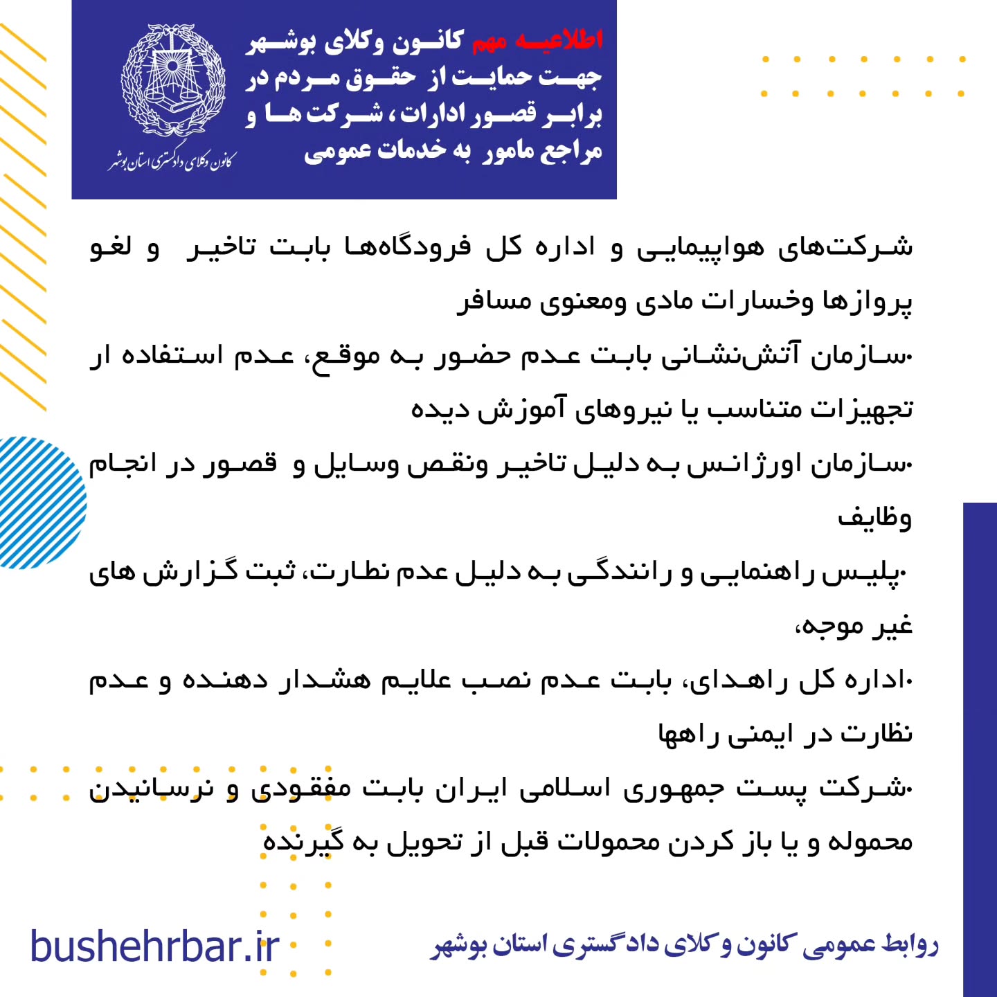 « اطلاعیه مهم کانون وکلای بوشهر جهت حمایت از حقوق مردم در برابر قصور ادارات ، شرکت ها و مراجع مامور به خدمات عمومی»به آگاهی همشهریان گرامی می‌رساند: واحد مشاوره معاضدتی کانون وکلای دادگستری استان بوشهر آمادگی دارد، در صورت وصول هرگونه گزارش مردمی مبنی بر قصور یا کوتاهی نهادها، ادارات و شرکت‌های مامور به خدمات عمومی که موجب ورود خسارت به شهروندان شده باشد، اقدامات زیر را به صورت رایگان و به نفع مردم انجام دهد: •ارائه مشاوره حقوقی تخصصی •تأمین دلیل کارشناسی و جمع‌آوری مستندات •تنظیم دادخواست جبران خسارت علیه مرجع مقصر نهادها، ادارات و شرکت‌های مشمول این طرح عبارتند از: •شرکت توزیع نیروی برق بابت نوسانات و قطع برق •شرکت گاز استان بوشهر بابت قصور در وظایف گاز رسانی، عدم نظارت و قطع آن .شرکت آب و فاضلاب بابت آب آلوده، قطع آب •شرکت مخابرات و اپراتورهای تلفن همراه بابت نقص در وظایف •شهرداری‌ها و مراجع مرتبط با آن ،بابت تمام خدمات شهری، معابر، پارک ها، روشنایی ، مجوزهای خلاف ضوابط و عدم نظارت •سازمان حمل‌ونقل عمومی (اتوبوسرانی )، بابت عدم تدارک ایستگاههای متناسب ، تاخیر در سرویس دهی ،عدم تکمیل ناوگان. و بکارگیری ناوگان فرسوده و غیر استاندارد جهت همشهریان، .شرکت‌های هواپیمایی و اداره کل فرودگاه‌ها بابت تاخیر و لغو پروازها و‌خسارات مادی و‌معنوی مسافر •سازمان آتش‌نشانی بابت عدم حضور به موقع، عدم استفاده ار تجهیزات متناسب یا نیروهای آموزش دیده •سازمان اورژانس به دلیل تاخیر و‌نقص وسایل و قصور در انجام وظایف •پلیس راهنمایی و رانندگی به دلیل عدم نطارت، ثبت گزارش های غیر موجه، . اداره کل راهدای، بابت عدم نصب علایم هشدار دهنده و عدم نظارت در ایمنی راهها •شرکت پست جمهوری اسلامی ایران بابت مفقودی و نرسانیدن محموله و یا باز کردن محمولات قبل از تحویل به گیرنده •سازمان ملی هواشناسی بابت اعلام های غیر متناسب با وضعیت های واقعی که موجب خسارت خصوصا به دریانوردان گردد. •شبکه بهداشت و درمان بابت عدم نظارت بر توزیع داروهای اساسی، عدم رسیدگی به تهدیدات علیه بهداشت عمومی زمان و محل مراجعه حضوری: شهروندان محترم می‌توانند در روزهای شنبه تا سه شنبه هر هفته،طی ساعات اداری درخواست خود را به واحد معاضدت مشاوره‌ای کانون وکلای دادگستری استان بوشهر تقدیم نمایند. روابط عمومی کانون وکلای دادگستری استان بوشهر