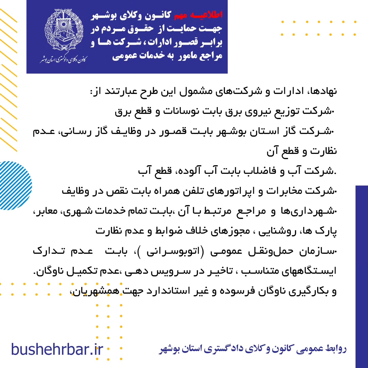  « اطلاعیه مهم کانون وکلای بوشهر جهت حمایت از حقوق مردم در برابر قصور ادارات ، شرکت ها و مراجع مامور به خدمات عمومی»به آگاهی همشهریان گرامی می‌رساند: واحد مشاوره معاضدتی کانون وکلای دادگستری استان بوشهر آمادگی دارد، در صورت وصول هرگونه گزارش مردمی مبنی بر قصور یا کوتاهی نهادها، ادارات و شرکت‌های مامور به خدمات عمومی که موجب ورود خسارت به شهروندان شده باشد، اقدامات زیر را به صورت رایگان و به نفع مردم انجام دهد: •ارائه مشاوره حقوقی تخصصی •تأمین دلیل کارشناسی و جمع‌آوری مستندات •تنظیم دادخواست جبران خسارت علیه مرجع مقصر نهادها، ادارات و شرکت‌های مشمول این طرح عبارتند از: •شرکت توزیع نیروی برق بابت نوسانات و قطع برق •شرکت گاز استان بوشهر بابت قصور در وظایف گاز رسانی، عدم نظارت و قطع آن .شرکت آب و فاضلاب بابت آب آلوده، قطع آب •شرکت مخابرات و اپراتورهای تلفن همراه بابت نقص در وظایف •شهرداری‌ها و مراجع مرتبط با آن ،بابت تمام خدمات شهری، معابر، پارک ها، روشنایی ، مجوزهای خلاف ضوابط و عدم نظارت •سازمان حمل‌ونقل عمومی (اتوبوسرانی )، بابت عدم تدارک ایستگاههای متناسب ، تاخیر در سرویس دهی ،عدم تکمیل ناوگان. و بکارگیری ناوگان فرسوده و غیر استاندارد جهت همشهریان، .شرکت‌های هواپیمایی و اداره کل فرودگاه‌ها بابت تاخیر و لغو پروازها و‌خسارات مادی و‌معنوی مسافر •سازمان آتش‌نشانی بابت عدم حضور به موقع، عدم استفاده ار تجهیزات متناسب یا نیروهای آموزش دیده •سازمان اورژانس به دلیل تاخیر و‌نقص وسایل و قصور در انجام وظایف •پلیس راهنمایی و رانندگی به دلیل عدم نطارت، ثبت گزارش های غیر موجه، . اداره کل راهدای، بابت عدم نصب علایم هشدار دهنده و عدم نظارت در ایمنی راهها •شرکت پست جمهوری اسلامی ایران بابت مفقودی و نرسانیدن محموله و یا باز کردن محمولات قبل از تحویل به گیرنده •سازمان ملی هواشناسی بابت اعلام های غیر متناسب با وضعیت های واقعی که موجب خسارت خصوصا به دریانوردان گردد. •شبکه بهداشت و درمان بابت عدم نظارت بر توزیع داروهای اساسی، عدم رسیدگی به تهدیدات علیه بهداشت عمومی زمان و محل مراجعه حضوری: شهروندان محترم می‌توانند در روزهای شنبه تا سه شنبه هر هفته،طی ساعات اداری درخواست خود را به واحد معاضدت مشاوره‌ای کانون وکلای دادگستری استان بوشهر تقدیم نمایند. روابط عمومی کانون وکلای دادگستری استان بوشهر