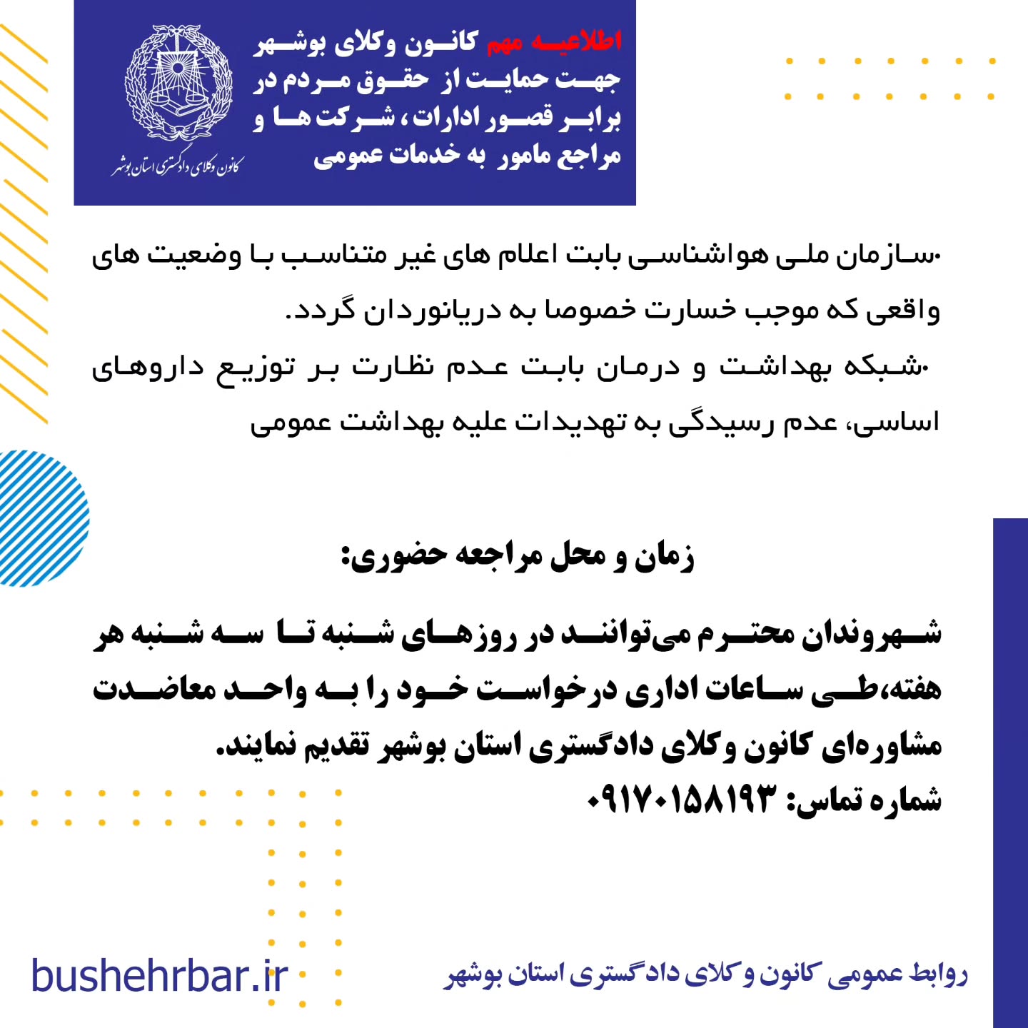 « اطلاعیه مهم کانون وکلای بوشهر جهت حمایت از حقوق مردم در برابر قصور ادارات ، شرکت ها و مراجع مامور به خدمات عمومی»به آگاهی همشهریان گرامی می‌رساند: واحد مشاوره معاضدتی کانون وکلای دادگستری استان بوشهر آمادگی دارد، در صورت وصول هرگونه گزارش مردمی مبنی بر قصور یا کوتاهی نهادها، ادارات و شرکت‌های مامور به خدمات عمومی که موجب ورود خسارت به شهروندان شده باشد، اقدامات زیر را به صورت رایگان و به نفع مردم انجام دهد: •ارائه مشاوره حقوقی تخصصی •تأمین دلیل کارشناسی و جمع‌آوری مستندات •تنظیم دادخواست جبران خسارت علیه مرجع مقصر نهادها، ادارات و شرکت‌های مشمول این طرح عبارتند از: •شرکت توزیع نیروی برق بابت نوسانات و قطع برق •شرکت گاز استان بوشهر بابت قصور در وظایف گاز رسانی، عدم نظارت و قطع آن .شرکت آب و فاضلاب بابت آب آلوده، قطع آب •شرکت مخابرات و اپراتورهای تلفن همراه بابت نقص در وظایف •شهرداری‌ها و مراجع مرتبط با آن ،بابت تمام خدمات شهری، معابر، پارک ها، روشنایی ، مجوزهای خلاف ضوابط و عدم نظارت •سازمان حمل‌ونقل عمومی (اتوبوسرانی )، بابت عدم تدارک ایستگاههای متناسب ، تاخیر در سرویس دهی ،عدم تکمیل ناوگان. و بکارگیری ناوگان فرسوده و غیر استاندارد جهت همشهریان، .شرکت‌های هواپیمایی و اداره کل فرودگاه‌ها بابت تاخیر و لغو پروازها و‌خسارات مادی و‌معنوی مسافر •سازمان آتش‌نشانی بابت عدم حضور به موقع، عدم استفاده ار تجهیزات متناسب یا نیروهای آموزش دیده •سازمان اورژانس به دلیل تاخیر و‌نقص وسایل و قصور در انجام وظایف •پلیس راهنمایی و رانندگی به دلیل عدم نطارت، ثبت گزارش های غیر موجه، . اداره کل راهدای، بابت عدم نصب علایم هشدار دهنده و عدم نظارت در ایمنی راهها •شرکت پست جمهوری اسلامی ایران بابت مفقودی و نرسانیدن محموله و یا باز کردن محمولات قبل از تحویل به گیرنده •سازمان ملی هواشناسی بابت اعلام های غیر متناسب با وضعیت های واقعی که موجب خسارت خصوصا به دریانوردان گردد. •شبکه بهداشت و درمان بابت عدم نظارت بر توزیع داروهای اساسی، عدم رسیدگی به تهدیدات علیه بهداشت عمومی زمان و محل مراجعه حضوری: شهروندان محترم می‌توانند در روزهای شنبه تا سه شنبه هر هفته،طی ساعات اداری درخواست خود را به واحد معاضدت مشاوره‌ای کانون وکلای دادگستری استان بوشهر تقدیم نمایند. روابط عمومی کانون وکلای دادگستری استان بوشهر